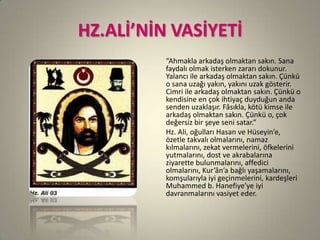 HZ.ALİ’NİN VASİYETİ
“Ahmakla arkadaş olmaktan sakın. Sana
faydalı olmak isterken zararı dokunur.
Yalancı ile arkadaş olmaktan sakın. Çünkü
o sana uzağı yakın, yakını uzak gösterir.
Cimri ile arkadaş olmaktan sakın. Çünkü o
kendisine en çok ihtiyaç duyduğun anda
senden uzaklaşır. Fâsıkla, kötü kimse ile
arkadaş olmaktan sakın. Çünkü o, çok
değersiz bir şeye seni satar.”
Hz. Ali, oğulları Hasan ve Hüseyin’e,
özetle takvalı olmalarını, namaz
kılmalarını, zekat vermelerini, öfkelerini
yutmalarını, dost ve akrabalarına
ziyarette bulunmalarını, affedici
olmalarını, Kur’ân’a bağlı yaşamalarını,
komşularıyla iyi geçinmelerini, kardeşleri
Muhammed b. Hanefiye’ye iyi
davranmalarını vasiyet eder.
 