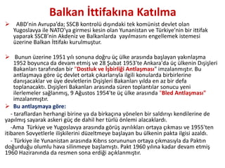 Balkan İttifakına Katılma
 ABD’nin Avrupa’da; SSCB kontrolü dışındaki tek komünist devlet olan
Yugoslavya ile NATO’ya girmesi kesin olan Yunanistan ve Türkiye’nin bir ittifak
yaparak SSCB’nin Akdeniz ve Balkanlarda yayılmasını engellemek istemesi
üzerine Balkan İttifakı kurulmuştur.
 Bunun üzerine 1951 yılı sonuna doğru üç ülke arasında başlayan yakınlaşma
1952 boyunca da devam etmiş ve 28 Şubat 1953'te Ankara'da üç ülkenin Dışişleri
Bakanları tarafından bir "Dostluk ve İşbirliği Antlaşması" imzalanmıştır. Bu
antlaşmaya göre üç devlet ortak çıkarlarıyla ilgili konularda birbirlerine
danışacaklar ve üye devletlerin Dışişleri Bakanları yılda en az bir defa
toplanacaktı. Dışişleri Bakanları arasında süren toplantılar sonucu yeni
ilerlemeler sağlanmış, 9 Ağustos 1954'te üç ülke arasında "Bled Antlaşması"
imzalanmıştır.
 Bu antlaşmaya göre:
- taraflardan herhangi birine ya da birkaçına yönelen bir saldırıyı kendilerine de
yapılmış sayarak askeri güç de dahil her türlü önlemi alacaklardı.
-Ama Türkiye ve Yugoslavya arasında görüş ayrılıkları ortaya çıkması ve 1955'ten
itibaren Sovyetlerle ilişkilerini düzeltmeye başlayan bu ülkenin pakta ilgisi azaldı.
- Türkiye ile Yunanistan arasında Kıbrıs sorununun ortaya çıkmasıyla da Paktın
doğurduğu olumlu hava silinmeye başlamıştı. Pakt 1960 yılına kadar devam etmiş
1960 Haziranında da resmen sona erdiği açıklanmıştır.
 