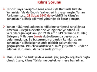 Kıbrıs Sorunu
 İkinci Dünya Savaşı’nın sona ermesiyle Rumlarla birlikte
Yunanistan’da da Enosis faaliyetleri hız kazanmıştır. Yunan
Parlamentosu, 28 Şubat 1947’de oy birliği ile Kıbrıs’ın
Yunanistan’a ilhak edilmesi yönünde bir karar almıştır.
 Yunan hükümeti, adanın kendilerine verilmesi karşılığında
Amerika Birleşik Devletlerine ve İngiltere’ye adada üs
verebileceğini açıklamıştır. 21 Kasım 1949 tarihinde Rumlar,
Birleşmiş Milletlere Enosis doğrultusunda başvuruda
bulunmuşlardır. Bu başvurunun ardından Rumlar, adanın
Yunanistan’a ilhakı konusunda plebisit çalışmalarına
girişmişlerdir. 1950’li yıllardaki yeni Rum girişimleri Türklerin
adadaki durumunu daha da zorlaştırmıştı.
 Bunun üzerine Türkiye’deki kuruluşlar, gençlik örgütleri başta
olmak üzere, Kıbrıs Türklerine destek vermeye başladılar.
 