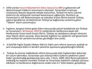  1954 yılında Yunan Hükümeti’nin Kıbrıs Sorunu’nu BM’ye götürerek self
determinasyon hakkının tanınmasını istemiştir. Yunanistan’ın konuyu
uluslararası boyuta taşıyarak talepte bulunması, Türkiye’nin konu üzerine
tezlerinin de netleşerek resmiyet kazanmasını sağlamıştır. Rumların ve
Yunanistan’ın self determinasyon ve ardından Enosis fikrine karşılık Türkiye,
adanın kendilerine ait bölümünün Türkiye’ye bağlanması anlamına gelen
“Taksim” tezini savunmuştur.
 İngiltere, kangren haline gelen Kıbrıs konusunda çözüm bulabilmek için Türkiye
ve Yunanistan’ı 30 Haziran 1955’te Londra’da bir konferansa davet etti.
Konferansta Yunan tarafı Enosis fikrini, Türkiye ise statükonun devam etmesini
veya Taksim tezini savundu. Buna karşılık İngiltere ise adada bir self goverment
yani muhtari bir yönetim kurulması gerektiğini öne sürdü.
 6 Eylül’de İngiliz Dışişleri Bakanı Kıbrıs’a ilişkin yeni reform tasarısını açıkladı ve
yeni anayasayla Kıbrıs’ın kendini yönetme aşamasına geçebileceğini bildirdi.
 Türkiye bu öneriyi reddederek reform konusunda dahi İngiltere’den daha katı
bir tutum takınırken, Yunanistan aynı öneriye Kıbrıs halkının isteklerini yeteri
kadar yanıtlamadığı gerekçesiyle karşı çıktı. ( Oran, 2009: 602) Resmi görüşlerin
netleştiği bu toplantı sürerken Türkiye ve Yunanistan ilişkilerini oldukça olumsuz
etkileyen ve konferansın dağılmasına neden olan 6-7 Eylül olayları gerçekleşti.
 