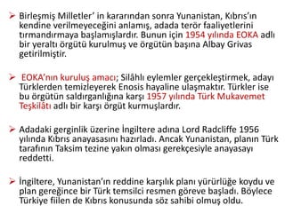  Birleşmiş Milletler’ in kararından sonra Yunanistan, Kıbrıs’ın
kendine verilmeyeceğini anlamış, adada terör faaliyetlerini
tırmandırmaya başlamışlardır. Bunun için 1954 yılında EOKA adlı
bir yeraltı örgütü kurulmuş ve örgütün başına Albay Grivas
getirilmiştir.
 EOKA’nın kuruluş amacı; Silâhlı eylemler gerçekleştirmek, adayı
Türklerden temizleyerek Enosis hayaline ulaşmaktır. Türkler ise
bu örgütün saldırganlığına karşı 1957 yılında Türk Mukavemet
Teşkilâtı adlı bir karşı örgüt kurmuşlardır.
 Adadaki gerginlik üzerine İngiltere adına Lord Radcliffe 1956
yılında Kıbrıs anayasasını hazırladı. Ancak Yunanistan, planın Türk
tarafının Taksim tezine yakın olması gerekçesiyle anayasayı
reddetti.
 İngiltere, Yunanistan’ın reddine karşılık planı yürürlüğe koydu ve
plan gereğince bir Türk temsilci resmen göreve başladı. Böylece
Türkiye fiilen de Kıbrıs konusunda söz sahibi olmuş oldu.
 