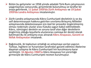  Bütün bu gelişmeler ve 1958 yılında adadaki Türk-Rum çatışmasının
yaygınlaşması sonucunda, girişimlerde bulunulmuş ve taraflar bir
araya getirilerek, 11 Şubat 1959’da Zürih Antlaşması ve 19 Şubat
1959’da Londra Antlaşması imzalanmıştır.
 Zürih-Londra anlaşmasında Kıbrıs Cumhuriyeti devletinin iç ve dış
self determinasyon hakkına getirilen sınırlama Birleşmiş Milletler
anlaşmasında dekolonizasyon için özel bir prosedür öngörülmemiş
olması nedeniyle uluslar arası hukuka uygun kabul edilmektedir.
Kıbrıs, sömürgeci devletin ve soruna taraf olan diğer devletlerin
öngörmüş olduğu koşullarla uluslararası camiaya bir devlet olarak
katılmıştır.Bu iki antlaşma esas alınarak Kıbrıs Anayasası, Garanti ve
İttifak Antlaşmaları imzalandı.
 Bağımsızlık, iki toplumun ortaklığı ve anlaşmaya varılan yapının
Türkiye, İngiltere ve Yunanistan tarafından garanti edilmesi ilkelerine
dayanan uzlaşma ile Kıbrıs Cumhuriyeti’nin kurulmasına karar
verilmiştir. 16 Ağustos 1960’ta Kıbrıs Anayasası’nın yürürlüğe
girmesiyle de Kıbrıs Cumhuriyeti resmen kurulmuştur.
 