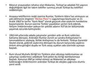 • Mevcut anayasadan rahatsız olan Makarios, Türkiye’ye adadaki fiili yapının
değişikliğiyle ilgili bir takım teklifler sunmuş ancak Türkiye bu teklifleri
reddetmiştir.
• Anayasa tekliflerinin reddi üzerine Rumlar, Türklerin Kıbrıs’tan atılmasını ve
yok edilmesini öngören “Akritas Planı”nı uygulamaya koymuşlar ve 21
Aralık 1963’te tarihe “Kanlı Noel” olarak geçecek olan soykırım hareketine
başlamışlardır. Bunun üzerine Türkler yaşadıkları yerleri terk ederek,
iletişim imkânlarından yoksun bir şekilde adanın %3’lük bir bölümünde
yaşamak zorunda kalmışlardır.
• 1963-64 yıllarında adada çatışmalar yeniden arttı ve Rum saldırıları
katliama dönüştü. Ardından Rumlar Zürich ve Londra Antlaşmaları’nı
tanımadıklarını söyleyip, İttifak Antlaşması’nı da feshetti. Türkiye Garantör
Devlet olarak, giderek soykırıma dönüşen bu durum karşısında caydırıcı
önlem alma gereğini duydu ve Türk savaş uçakları ada üzerinde uçmaya
başladı.
• Rum Ulusal Muhafız Birliği’nin Türklere olan ablukayı kaldırmaması ve
çatışmayı sürdürmesi sebebiyle Türk jetleri bu birliği bombalamaya
başladı. Konunun BM’ye intikal etmesi ve Makarios’un ablukayı
kaldıracağını bildirmesinin ardından Türkiye de ateşkes çağrısına olumlu
yanıt verdi.
 