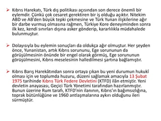  Kıbrıs Harekatı, Türk dış politikası açısından son derece önemli bir
eylemdir. Çünkü çok cesaret gerektiren bir iş olduğu açıktır. Nitekim
ABD ve AB’den büyük tepki çekmesine ve Türk Yunan ilişkilerine ağır
bir darbe vurmuş olmasına rağmen, Türkiye Kore deneyiminden sonra
ilk kez, kendi sınırları dışına asker gönderip, kararlılıkla müdahalede
bulunmuştur.
 Dolayısıyla bu eylemin sonuçları da oldukça ağır olmuştur. Her şeyden
önce, Yunanistan, artık Kıbrıs sorununu, Ege sorununun da
görüşülmesinin önünde bir engel olarak görmüş, Ege sorununun
görüşülmesini, Kıbrıs meselesinin halledilmesi şartına bağlamıştır.
 Kıbrıs Barış Harekâtından sonra ortaya çıkan bu yeni durumun hukukî
olması için ve toplumda huzuru, düzeni sağlamak amacıyla 13 Şubat
1975 tarihinde Kıbrıs Türk Federe Devletini (KTFD) ilân etmiştir. Yeni
devletin anayasası, Geçici Türk Yönetimi tarafından hazırlanmıştır.
Bunun üzerine Rum tarafı, KTFD’nin ilanının, Kıbrıs’ın bağımsızlığına,
toprak bütünlüğüne ve 1960 antlaşmalarına aykırı olduğunu ileri
sürmüştür.
 