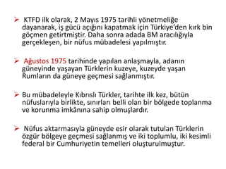  KTFD ilk olarak, 2 Mayıs 1975 tarihli yönetmeliğe
dayanarak, iş gücü açığını kapatmak için Türkiye’den kırk bin
göçmen getirtmiştir. Daha sonra adada BM aracılığıyla
gerçekleşen, bir nüfus mübadelesi yapılmıştır.
 Ağustos 1975 tarihinde yapılan anlaşmayla, adanın
güneyinde yaşayan Türklerin kuzeye, kuzeyde yaşan
Rumların da güneye geçmesi sağlanmıştır.
 Bu mübadeleyle Kıbrıslı Türkler, tarihte ilk kez, bütün
nüfuslarıyla birlikte, sınırları belli olan bir bölgede toplanma
ve korunma imkânına sahip olmuşlardır.
 Nüfus aktarmasıyla güneyde esir olarak tutulan Türklerin
özgür bölgeye geçmesi sağlanmış ve iki toplumlu, iki kesimli
federal bir Cumhuriyetin temelleri oluşturulmuştur.
 