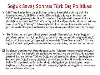 Soğuk Savaş Sonrası Türk Dış Politikası
 1990’lara kadar Türk dış politikası sadece Batı odaklı bir dış politika
izlemiştir. Ancak 1990’lara gelindiğinde Soğuk Savaş’ın bitmesi ve
SSCB’nin dağılmasıyla birlikte Türkiye’nin Batı için eski öneminin kısa
süreliğine kaybetmesi Türkiye’nin dış politika algısında bir donum noktası
olmuştur. Soğuk Savaş’ın bitmesiyle birlikte dönem konjonktürlerinin
şartları nedenleriyle yeni fikirler ortaya atılmış ancak başarılı olamamıştır.
 Bu fikirlerden en çok dikkat çeken ve eski Osmanlı’dan kalan bağların
yeniden canlanması için politika yapımcılarımızın umutlandığı eski güçlü
bağların biranda gerçekleşeceğine inanıldığı “Neo-Osmanlıcılık” fikri ve
diğer fikirlerin gerçekleşememesinin başlıca birkaç nedeni vardır bunlar:
 İlk olarak Cumhuriyet kurulduktan sonra “Muasır medeniyetler seviyesi
ulaşma” gibi bir hedefin dış politikaya konmuş ve bu doğrultuda sadece
yüzünü Batı’ya dönen Türkiye Doğu’yu arkasında bırakmış tüm bağlarını
koparmıştır. Soğuk savaş bittikten sonra kendini kimlik bunalımı içinde
bulan Türkiye tozlu raflarda bıraktığı o bölgeleri yeniden keşfetmeye
başlamıştır. Ancak yeniden ilişki kurmaya çalıştığı bu bölgelere onca sene
sonra yabancı kalmıştır.
 