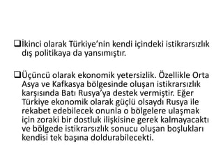 İkinci olarak Türkiye’nin kendi içindeki istikrarsızlık
dış politikaya da yansımıştır.
Üçüncü olarak ekonomik yetersizlik. Özellikle Orta
Asya ve Kafkasya bölgesinde oluşan istikrarsızlık
karşısında Batı Rusya’ya destek vermiştir. Eğer
Türkiye ekonomik olarak güçlü olsaydı Rusya ile
rekabet edebilecek onunla o bölgelere ulaşmak
için zoraki bir dostluk ilişkisine gerek kalmayacaktı
ve bölgede istikrarsızlık sonucu oluşan boşlukları
kendisi tek başına doldurabilecekti.
 