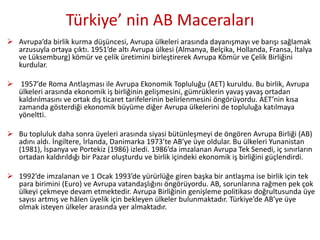 Türkiye’ nin AB Maceraları
 Avrupa’da birlik kurma düşüncesi, Avrupa ülkeleri arasında dayanışmayı ve barışı sağlamak
arzusuyla ortaya çıktı. 1951’de altı Avrupa ülkesi (Almanya, Belçika, Hollanda, Fransa, İtalya
ve Lüksemburg) kömür ve çelik üretimini birleştirerek Avrupa Kömür ve Çelik Birliğini
kurdular.
 1957’de Roma Antlaşması ile Avrupa Ekonomik Topluluğu (AET) kuruldu. Bu birlik, Avrupa
ülkeleri arasında ekonomik iş birliğinin gelişmesini, gümrüklerin yavaş yavaş ortadan
kaldırılmasını ve ortak dış ticaret tarifelerinin belirlenmesini öngörüyordu. AET’nin kısa
zamanda gösterdiği ekonomik büyüme diğer Avrupa ülkelerini de topluluğa katılmaya
yöneltti.
 Bu topluluk daha sonra üyeleri arasında siyasi bütünleşmeyi de öngören Avrupa Birliği (AB)
adını aldı. İngiltere, İrlanda, Danimarka 1973’te AB’ye üye oldular. Bu ülkeleri Yunanistan
(1981), İspanya ve Portekiz (1986) izledi. 1986’da imzalanan Avrupa Tek Senedi, iç sınırların
ortadan kaldırıldığı bir Pazar oluşturdu ve birlik içindeki ekonomik iş birliğini güçlendirdi.
 1992’de imzalanan ve 1 Ocak 1993’de yürürlüğe giren başka bir antlaşma ise birlik için tek
para birimini (Euro) ve Avrupa vatandaşlığını öngörüyordu. AB, sorunlarına rağmen pek çok
ülkeyi çekmeye devam etmektedir. Avrupa Birliğinin genişleme politikası doğrultusunda üye
sayısı artmış ve hâlen üyelik için bekleyen ülkeler bulunmaktadır. Türkiye’de AB’ye üye
olmak isteyen ülkeler arasında yer almaktadır.
 