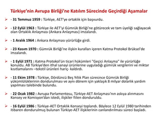Türkiye’nin Avrupa Birliği’ne Katılım Sürecinde Geçirdiği Aşamalar
 - 31 Temmuz 1959 : Türkiye, AET’ye ortaklık için başvurdu.
 - 12 Eylül 1963 : Türkiye ile AET’yi Gümrük Birliği’ne götürecek ve tam üyeliği sağlayacak
olan Ortaklık Anlaşması (Ankara Anlaşması) imzalandı.
 - 1 Aralık 1964 : Ankara Anlaşması yürürlüğe girdi.
 - 23 Kasım 1970 : Gümrük Birliği’ne ilişkin kuralları içeren Katma Protokol Brüksel'de
imzalandı.
 - 1 Eylül 1971 : Katma Protokol'ün ticari hükümleri "Geçici Anlaşma" ile yürürlüğe
konuldu. AB Türkiye’den ithal sanayi ürünlerine uyguladığı gümrük vergilerini ve miktar
kısıtlamalarını –tekstil ürünleri hariç- kaldırdı.
 - 11 Ekim 1978 : Türkiye, Dördüncü Beş Yıllık Plan süresince Gümrük Birliği
yükümlülüklerinin dondurulması ve aynı dönem için yaklaşık 8 milyar dolarlık yardım
yapılması talebinde bulundu.
 - 22 Ocak 1982 : Avrupa Parlamentosu, Türkiye-AET Anlaşması’nın askıya alınmasını
Konsey ve Komisyon’dan istedi, ilişkiler fiilen donduruldu.
 - 16 Eylül 1986 : Türkiye-AET Ortaklık Konseyi toplandı. Böylece 12 Eylül 1980 tarihinden
itibaren dondurulmuş bulunan Türkiye-AET ilişkilerinin canlandırılması süreci başladı.
 