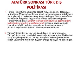  Türkiye İkinci Dünya Savaşında coğrafi mevkinin önemi dolayısıyla
Müttefik ve Mihver devletlerinin kendi yanlarında savaşa sokabilmek
amacıyla yoğun baskılarıyla karşı karşıya kalmıştır. Savaşan tarafların
bu baskıları karşısında -İngiltere ve Fransa ile İttifakına rağmen-
Türkiye’nin politikası; ülkenin toprak bütünlüğünü ve bağımsızlığını
hiçbir taviz vermeden muhafaza etmek amacıyla savaşın dışında
kalmak ve büyük devletler arasında bir denge unsuru olma
politikasını yürüterek saldırılardan korunmak olmuştur.
 Türkiye’nin izlediği bu çok yönlü politikanın en yararlı sonucu,
Türkiye’nin savaşın dışında kalmasını sağlaması olmuştur. Türkiye’nin
takip ettiği bu politika da I. Dünya Savaşında kazandığı tecrübeler
kadar, Sovyetler Birliği’nden duyulan endişe de büyük rol oynamıştır.
ATATÜRK SONRASI TÜRK DIŞ
POLİTİKASI
 