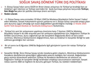 SOĞUK SAVAŞ DÖNEMİ TÜRK DIŞ POLİTİKASI
 II. Dünya Savaşı’ndan sonra SSCB’nin Brest Litows anlaşması ile Türkiye'ye bıraktığı Kars ve
Ardahan'ı geri istemesi ve Türkiye üzerinden bir baskı kurmaya çalışması karşısında Türkiye;
Batı Bloğu’na yakın bir politika izlemeye önem vermiştir.
 Neden olarak:
 - II. Dünya Savaşı sona ermeden 19 Mart 1945’te Moskova Büyükelçisi Selim Sarper’i kabul
eden Molotov, Sovyet hükümetinin günün şartlarına ve II. Dünya Savaşı sonunda ortaya çıkan
yeni duruma uygun olmadığı için esaslı değişiklikleri geciktirdiğine inandığı 17 Aralık 1925
tarihli Türk-Sovyet Dostluk ve Tarafsızlık Antlaşmasını feshetmesi,
 Türkiye’nin yeni bir anlaşmanın yapılması önerisine karşı 7 Haziran 1945’te Molotov,
Büyükelçi Sarper’e iki ülke arasında yeni bir antlaşma yapılabilmesi için; Boğazların Türkiye ile
birlikte savunulması, bunu sağlamak için de Sovyetlere Boğazlarda deniz ve kara üsleri
verilmesi, Montreux Sözleşmesinin değiştirilmesi, Kars ve Ardahan’ın Sovyetler Birliği’ne iade
edilmesi gerektiğini ileri sürmesi
 Bir yıl sonra ise 8 Ağustos 1946’da Boğazlarla ilgili görüşlerini içeren bir notayı Türkiye’ye
vermesi
 Sovyetler Birliği, İkinci Dünya Savaşı içinde meydana gelen olayların, Montreux Sözleşmesinin
Karadeniz devletlerinin güvenliğini sağlamakta yetersiz kaldığını ileri sürerek, Boğazlardan
geçiş rejimini düzenleme yetkisinin Türkiye ile Karadeniz devletlerine ait olmasını ve
boğazların Türkiye ile Sovyetler Birliği tarafından ortaklaşa savunulmasını istemiştir. Sovyet
notası üzerine ABD ve İngiltere ile durumu görüşen Türkiye, bu istekleri reddetmiştir.
 