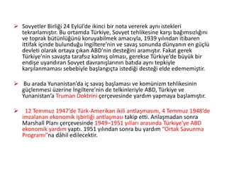  Sovyetler Birliği 24 Eylül’de ikinci bir nota vererek aynı istekleri
tekrarlamıştır. Bu ortamda Türkiye, Sovyet tehlikesine karşı bağımsızlığını
ve toprak bütünlüğünü koruyabilmek amacıyla, 1939 yılından itibaren
ittifak içinde bulunduğu İngiltere’nin ve savaş sonunda dünyanın en güçlü
devleti olarak ortaya çıkan ABD’nin desteğini aramıştır. Fakat gerek
Türkiye’nin savaşta tarafsız kalmış olması, gerekse Türkiye’de büyük bir
endişe uyandıran Sovyet davranışlarının batıda aynı tepkiyle
karşılanmaması sebebiyle başlangıçta istediği desteği elde edememiştir.
 Bu arada Yunanistan’da iç savaş başlaması ve komünizm tehlikesinin
güçlenmesi üzerine İngiltere’nin de telkinleriyle ABD, Türkiye ve
Yunanistan’a Truman Doktrini çerçevesinde yardım yapmaya başlamıştır.
 12 Temmuz 1947’de Türk-Amerikan ikili antlaşmasını, 4 Temmuz 1948’de
imzalanan ekonomik işbirliği antlaşması takip etti. Anlaşmadan sonra
Marshall Planı çerçevesinde 1949–1951 yılları arasında Türkiye’ye ABD
ekonomik yardım yaptı. 1951 yılından sonra bu yardım “Ortak Savunma
Programı”na dâhil edilecektir.
 