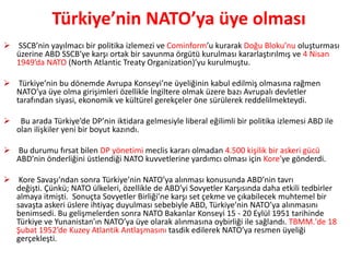 Türkiye’nin NATO’ya üye olması
 SSCB’nin yayılmacı bir politika izlemezi ve Cominform’u kurarak Doğu Bloku’nu oluşturması
üzerine ABD SSCB’ye karşı ortak bir savunma örgütü kurulması kararlaştırılmış ve 4 Nisan
1949’da NATO (North Atlantic Treaty Organization)’yu kurulmuştu.
 Türkiye’nin bu dönemde Avrupa Konseyi’ne üyeliğinin kabul edilmiş olmasına rağmen
NATO’ya üye olma girişimleri özellikle İngiltere olmak üzere bazı Avrupalı devletler
tarafından siyasi, ekonomik ve kültürel gerekçeler öne sürülerek reddelilmekteydi.
 Bu arada Türkiye’de DP’nin iktidara gelmesiyle liberal eğilimli bir politika izlemesi ABD ile
olan ilişkiler yeni bir boyut kazındı.
 Bu durumu fırsat bilen DP yönetimi meclis kararı olmadan 4.500 kişilik bir askeri gücü
ABD’nin önderliğini üstlendiği NATO kuvvetlerine yardımcı olması için Kore’ye gönderdi.
 Kore Savaşı’ndan sonra Türkiye’nin NATO’ya alınması konusunda ABD’nin tavrı
değişti. Çünkü; NATO ülkeleri, özellikle de ABD’yi Sovyetler Karşısında daha etkili tedbirler
almaya itmişti. Sonuçta Sovyetler Birliği’ne karşı set çekme ve çıkabilecek muhtemel bir
savaşta askeri üslere ihtiyaç duyulması sebebiyle ABD, Türkiye’nin NATO’ya alınmasını
benimsedi. Bu gelişmelerden sonra NATO Bakanlar Konseyi 15 - 20 Eylül 1951 tarihinde
Türkiye ve Yunanistan’ın NATO’ya üye olarak alınmasına oybirliği ile sağlandı. TBMM.'de 18
Şubat 1952’de Kuzey Atlantik Antlaşmasını tasdik edilerek NATO’ya resmen üyeliği
gerçekleşti.
 
