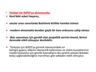 • Türkiye’nin NATO’ya alınmasında;
 Kore’deki askeri başarısı,
 uluslar arası sorunlarda Batılılarla birlikte hareket etmesi
 -modern olmamakla beraber güçlü bir kara ordusuna sahip olması
 -Batı savunması için gerekli olan jeopolitik yerinin önemi, birinci
derecede etkili olmuştur denilebilir.
 Türkyiye için NATO'ya girmek istemesindeki en
belirgin gayesi; ülkenin ekonomik kalkınması ve silahlı kuvvetlerinin
modernizasyonu için gerekli kaynakların dış yardım yoluyla Batıdan
kolay sağlanabileceğine inanılması gibi sebepler etkili olmuştur.
 