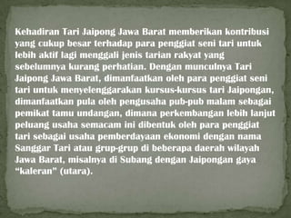 Kehadiran Tari Jaipong Jawa Barat memberikan kontribusi
yang cukup besar terhadap para penggiat seni tari untuk
lebih aktif lagi menggali jenis tarian rakyat yang
sebelumnya kurang perhatian. Dengan munculnya Tari
Jaipong Jawa Barat, dimanfaatkan oleh para penggiat seni
tari untuk menyelenggarakan kursus-kursus tari Jaipongan,
dimanfaatkan pula oleh pengusaha pub-pub malam sebagai
pemikat tamu undangan, dimana perkembangan lebih lanjut
peluang usaha semacam ini dibentuk oleh para penggiat
tari sebagai usaha pemberdayaan ekonomi dengan nama
Sanggar Tari atau grup-grup di beberapa daerah wilayah
Jawa Barat, misalnya di Subang dengan Jaipongan gaya
“kaleran” (utara).

 