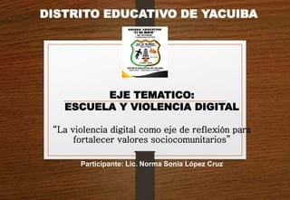 DISTRITO EDUCATIVO DE YACUIBA
EJE TEMATICO:
ESCUELA Y VIOLENCIA DIGITAL
“La violencia digital como eje de reflexión para
fortalecer valores sociocomunitarios”
Participante: Lic. Norma Sonia López Cruz
 