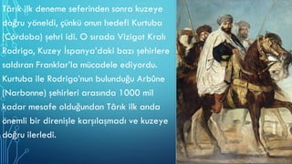 Târık ilk deneme seferinden sonra kuzeye
doğru yöneldi, çünkü onun hedefi Kurtuba
(Córdoba) şehri idi. O sırada Vizigot Kralı
Rodrigo, Kuzey İspanya’daki bazı şehirlere
saldıran Franklar’la mücadele ediyordu.
Kurtuba ile Rodrigo’nun bulunduğu Arbûne
(Narbonne) şehirleri arasında 1000 mil
kadar mesafe olduğundan Târık ilk anda
önemli bir direnişle karşılaşmadı ve kuzeye
doğru ilerledi.
 