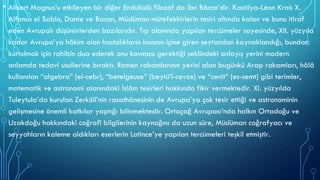 • Albert Magnus’u etkileyen bir diğer Endülüslü filozof da İbn Bâcce’dir. Kastilya-Léon Kralı X.
Alfonso el Sabio, Dante ve Bacon, Müslüman mütefekkirlerin tesiri altında kalan ve bunu itiraf
eden Avrupalı düşünürlerden bazılarıdır. Tıp alanında yapılan tercümeler sayesinde, XII. yüzyıla
kadar Avrupa’ya hâkim olan hastalıkların insanın içine giren şeytandan kaynaklandığı, bundan
kurtulmak için rahibin dua ederek onu kovması gerektiği şeklindeki anlayış yerini modern
anlamda tedavi usullerine bıraktı. Romen rakamlarının yerini alan bugünkü Arap rakamları, hâlâ
kullanılan “algebra” (el-cebr), “betelgeuse” (beytü’l-cevze) ve “cenit” (es-semt) gibi terimler,
matematik ve astronomi alanındaki İslâm tesirleri hakkında fikir vermektedir. XI. yüzyılda
Tuleytula’da kurulan Zerkālî’nin rasathânesinin de Avrupa’ya çok tesir ettiği ve astronominin
gelişmesine önemli katkılar yaptığı bilinmektedir. Ortaçağ Avrupası’nda halkın Ortadoğu ve
Uzakdoğu hakkındaki coğrafî bilgilerinin kaynağını da uzun süre, Müslüman coğrafyacı ve
seyyahların kaleme aldıkları eserlerin Latince’ye yapılan tercümeleri teşkil etmiştir.
 