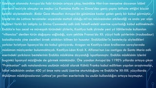 • Edebiyat alanında Avrupa’da fabl türünün ortaya çıkışı, kesinlikle Hint-İran menşeine dayanan İslâmî
eserlerin tesiriyle olmuştur ve meşhur La Fontaine Kelîle ve Dimne’den geniş çapta istifade ettiğini bizzat
kendisi söylemektedir. Binbir Gece Masalları Avrupa’da günümüze kadar gelen geniş bir kabul görmüştür.
Dante’nin de Latince tercümeler sayesinde muttali olduğu mi‘rac mûcizesinden etkilendiği ve onda yer alan
figürleri farklı bir üslûpla La Divina Commedia adlı ünlü felsefî-edebî eserine uyarladığı kabul edilmektedir.
Endülüs’e has zecel ve müveşşah türündeki şiirlerin, Kastilya halk şiirinde yeni yıl ilâhilerinde kullanılan
“villancico” denilen türün doğuşunu sağladığı, aynı şekilde Fransa’da XII. yüzyıl halk şairlerinin (troubadour)
baladlarında yine zecelleri örnek aldıkları bilinen bir husustur. Endülüslüler’in besteleyip söyledikleri
şarkılar hıristiyan İspanya’da da kabul görüyordu. Aragon ve Kastilya-Léon krallarının saraylarında
müslüman müzisyenler bulunmaktaydı. Kastilya-Léon Kralı X. Alfonso’nun Las cantigas de Santa Maria adlı
eserindeki şarkıların bestelerinin Endülüs mûsikisine dayandığı ispatlanmıştır. Endülüs mûsikisinin izlerini
bugünkü İspanyol müziğinde de görmek mümkündür. Öte yandan Avrupa’da 1190’lı yıllarda ortaya çıkan
“Frankonian” adlı notalandırma usulünün mûcidi olarak Kölnlü Franko kabul edilirken yapılan araştırmalar,
İslâm mûsikisinin ondan 400 yıl önce nota usulü üzerine oturtulduğunu ve Endülüs’te XII-XIII. yüzyıllarda
Müslüman mûsikişinaslarının Latince’ye çevrilen eserlerinde bu usulün kullanıldığını ortaya koymuştur.
 
