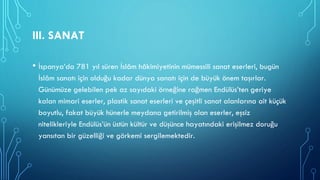 III. SANAT
• İspanya’da 781 yıl süren İslâm hâkimiyetinin mümessili sanat eserleri, bugün
İslâm sanatı için olduğu kadar dünya sanatı için de büyük önem taşırlar.
Günümüze gelebilen pek az sayıdaki örneğine rağmen Endülüs’ten geriye
kalan mimari eserler, plastik sanat eserleri ve çeşitli sanat alanlarına ait küçük
boyutlu, fakat büyük hünerle meydana getirilmiş olan eserler, eşsiz
nitelikleriyle Endülüs’ün üstün kültür ve düşünce hayatındaki erişilmez doruğu
yansıtan bir güzelliği ve görkemi sergilemektedir.
 