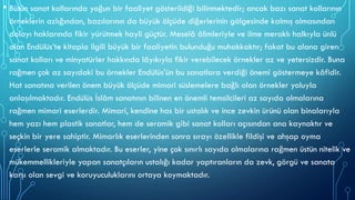• Bütün sanat kollarında yoğun bir faaliyet gösterildiği bilinmektedir; ancak bazı sanat kollarının
örneklerin azlığından, bazılarının da büyük ölçüde diğerlerinin gölgesinde kalmış olmasından
dolayı haklarında fikir yürütmek hayli güçtür. Meselâ âlimleriyle ve ilme meraklı halkıyla ünlü
olan Endülüs’te kitapla ilgili büyük bir faaliyetin bulunduğu muhakkaktır; fakat bu alana giren
sanat kolları ve minyatürler hakkında lâyıkıyla fikir verebilecek örnekler az ve yetersizdir. Buna
rağmen çok az sayıdaki bu örnekler Endülüs’ün bu sanatlara verdiği önemi göstermeye kâfidir.
Hat sanatına verilen önem büyük ölçüde mimari süslemelere bağlı olan örnekler yoluyla
anlaşılmaktadır. Endülüs İslâm sanatının bilinen en önemli temsilcileri az sayıda olmalarına
rağmen mimari eserlerdir. Mimari, kendine has bir ustalık ve ince zevkin ürünü olan binalarıyla
hem yazı hem plastik sanatlar, hem de seramik gibi sanat kolları açısından ana kaynaktır ve
seçkin bir yere sahiptir. Mimarlık eserlerinden sonra sırayı özellikle fildişi ve ahşap oyma
eserlerle seramik almaktadır. Bu eserler, yine çok sınırlı sayıda olmalarına rağmen üstün nitelik ve
mükemmellikleriyle yapan sanatçıların ustalığı kadar yaptıranların da zevk, görgü ve sanata
karşı olan sevgi ve koruyuculuklarını ortaya koymaktadır.
 