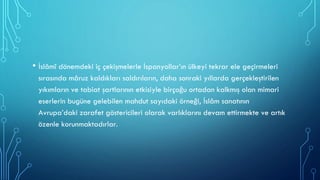 • İslâmî dönemdeki iç çekişmelerle İspanyollar’ın ülkeyi tekrar ele geçirmeleri
sırasında mâruz kaldıkları saldırıların, daha sonraki yıllarda gerçekleştirilen
yıkımların ve tabiat şartlarının etkisiyle birçoğu ortadan kalkmış olan mimari
eserlerin bugüne gelebilen mahdut sayıdaki örneği, İslâm sanatının
Avrupa’daki zarafet göstericileri olarak varlıklarını devam ettirmekte ve artık
özenle korunmaktadırlar.
 