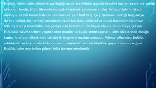 • Endülüs, bütün İslâm âlemiyle paylaştığı ortak özelliklerin dışında kendine has bir zevkin de sahibi
olmuştur. Bunda, İslâm âleminin en uzak köşesinde bulunması kadar Avrupa’daki hıristiyan
âlemiyle sürekli temas halinde olmasının ve yerli halkla iç içe yaşamanın verdiği hoşgörüye
dayalı değişik bir ruh hali taşımasının tesiri büyüktür. Kültürel ve siyasî bakımdan hıristiyan
tebaaya karşı takındıkları hoşgörüyü dinî bakımdan da büyük ölçüde sürdürmeye çalışan
Endülüslü hükümdarların yaptırdıkları binalar ve küçük sanat eserleri, İslâm ülkelerinde olduğu
kadar hıristiyan ülkelerinde de büyük övgülere mazhar olmuştur. Mâmur yıllarında Endülüs
şehirlerinin ve buralarda bulunan sanat eserlerinin şöhreti büyüktü; geçen zamana rağmen
Endülüs İslâm eserlerinin şöhreti hâlâ devam etmektedir.
 