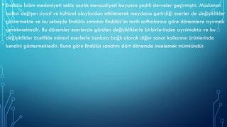 • Endülüs İslâm medeniyeti sekiz asırlık mevcudiyeti boyunca çeşitli devreler geçirmiştir. Müslüman
halkın değişen siyasî ve kültürel olaylardan etkilenerek meydana getirdiği eserler de değişiklikler
göstermekte ve bu sebeple Endülüs sanatını Endülüs’ün tarih safhalarına göre dönemlere ayırmak
gerekmektedir. Bu dönemler eserlerde görülen değişikliklerle birbirlerinden ayrılmakta ve bu
değişiklikler özellikle mimari eserlerle bunlara bağlı olarak diğer sanat kollarının ürünlerinde
kendini göstermektedir. Buna göre Endülüs sanatını dört dönemde incelemek mümkündür.
 
