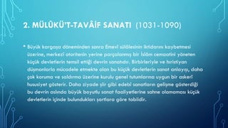 2. MÜLÛKÜ’T-TAVÂİF SANATI (1031-1090)
• Büyük kargaşa döneminden sonra Emevî sülâlesinin iktidarını kaybetmesi
üzerine, merkezî otoritenin yerine parçalanmış bir İslâm cemaatini yöneten
küçük devletlerin temsil ettiği devrin sanatıdır. Birbirleriyle ve hıristiyan
düşmanlarla mücadele etmekte olan bu küçük devletlerin sanat anlayışı, daha
çok koruma ve saldırma üzerine kurulu genel tutumlarına uygun bir askerî
hususiyet gösterir. Daha ziyade şiir gibi edebî sanatların gelişme gösterdiği
bu devrin aslında büyük boyutlu sanat faaliyetlerine sahne olamaması küçük
devletlerin içinde bulundukları şartlara göre tabiidir.
 