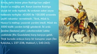 Birkaç defa önüne çıkan Rodrigo’nun yeğeni
Bencio’yu mağlûp etti. Bunun üzerine Rodrigo
büyük bir ordu topladı. Bu ordunun asker sayısı
hakkında tarihçiler 40.000 ile 100.000 arasında
çeşitli rakamlar vermektedir. Târık, Mûsâ b.
Nusayr’a mektup yazarak yardım istedi. Mûsâ da
5000 kişilik yardım birliği gönderdi. İki ordu
Şezûne (Sedona) şehri yakınlarındaki Lekke
vadisinde (Rio Guadalete) karşı karşıya geldi.
Târık burada orduya karşı bir konuşma yaptı (İbn
Kuteybe, s. 237-238; Makkarî, I, 240-242).
 