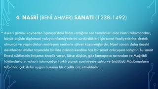 4. NASRÎ (BENÎ AHMER) SANATI (1238-1492)
• Askerî gücünü kaybeden İspanya’daki İslâm varlığının son temsilcileri olan Nasrî hükümdarları,
büyük ölçüde diplomasi yoluyla hâkimiyetlerini sürdürdükleri için sanat faaliyetlerine destek
olmuşlar ve yaptırdıkları muhteşem eserlerle şöhret kazanmışlardır. Nasrî sanatı daha önceki
devirlerden etkiler taşımakla birlikte aslında kendine has bir sanat anlayışına sahiptir. Bu sanat
Emevî sülâlesinin ihtişama öncelik veren, lükse düşkün, göz kamaştırıcı tavrından ve Mağribli
hükümdarların vakarlı tutumundan farklı olarak samimiyete sahip ve Endülüslü Müslümanların
tabiatına çok daha uygun bulunan bir özellik arz etmektedir.
 