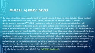 MİMARİ. A) EMEVÎ DEVRİ
• Bu devir mimarisinin İspanya’da bıraktığı en önemli ve en ünlü bina, hiç şüphesiz bütün dünya camileri
içinde de müstesna bir yere sahip olan Kurtuba Ulucamii’dir (el-Mescidü’l-kebîr). Yapımına I.
Abdurrahman zamanında (756-788) başlanan ve daha sonraki tarihlerde gerçekleştirilen çeşitli
eklemelerle genişletilerek bugünkü şeklini alan cami Endülüs Emevî mimarisi için tam bir örnek teşkil
etmekte ve bilhassa mimarinin ana hatlarıyla tam bir uyum içinde olan zarif ve göz alıcı süslemeleriyle bu
mimarlık anlayışının en önemli özelliklerini sergilemektedir. İnce sütunçelere sahip çifte pencerelerle dışarı
açılan binanın dış tezyinatı vakur ve haysiyetli bir etki bırakacak şekilde en alt boyutta tutulurken iç
tezyinatında tam anlamıyla bir ihtişam gösterisine gidilmiştir. Mimari kuruluşun temelini teşkil eden sütunlar
ve at nalı kemerlerden oluşan taşıma sistemi mimari işlevi kadar tezyinat aracı olarak da hesaplanmış ve
sade görünüşlü dış cephelerin arkasında yer alan iç mekânların çarpıcı zenginlikteki dekorasyonuna
destek olmuştur. Emevî mimarisi kadar bütün Endülüs mimarisinin de ana hususiyetini teşkil eden bu
durumun en güzel örneğine bu camide rastlanmaktadır. XIII. yüzyılda kiliseye çevrilen binanın içinde XVI.
yüzyılda da bir katedral inşa edilmiştir (bk. KURTUBA ULUCAMİİ).
 