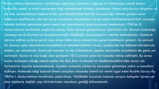 • Emevî sülâlesi hükümdarları tarafından yaptırılan sarayların çoğunun izi kalmamıştır; ancak bunlar
hakkında edebî ve tarihî eserlerden bilgi edinebilmek mümkün olmaktadır. Emevî saraylarının ihtişamını az
da olsa yansıtabilecek başlıca örnek, hem Endülüs Emevîleri’nin koruyuculuğu altında gelişen sanat
üslûbunun özelliklerini, hem de saray mimarisini anlamamıza yardım eden Medînetüzzehrâ’daki saraydır;
harabe halinde günümüze gelen eserin son zamanlarda restorasyonuna başlanmıştır. 936’da III.
Abdurrahman tarafından yaptırılan saray, ismini sultanın gözde hanımı Zehrâ’dan alır. Sarayın bulunduğu
yüksekçe mevki Kurtuba’nın kuzeybatısındaki Vâdilkebîr (Guadalquivir) nehrine bakmaktadır. Kulelerle
takviye edilmiş surlarla çevrili olup erken İslâm saray mimarisinin genel özelliklerini gösterir. Üç seviyeli
bir şemaya göre düzenlenen kompleksin en üstünde halifenin sarayı, aşağılarda ise hükümet daireleriyle
köşkler yer almaktadır. Daha çok mermer ve alçı kullanılarak yapılan tezyinatta mozaiklere de geniş yer
verilmiştir. Saray ve ona bağlı olan yerleşme 1013 yılında çıkan bir isyanda tahrip edilmiştir. Bu saray
kadar muhteşem olduğu tahmin edilen İbn Ebû Âmir el-Mansûr’un Medînetüzzâhire’deki sarayı da
Kurtuba’nın dışında bulunmaktaydı. İsyanlar sırasında yıkılan bu saraydan günümüze yalnız su kanalları
kalmıştır. Hakkında bilgi bulunan Emevî sarayları arasında önemli bir mevki işgal eden Rusâfe Sarayı da
784’te I. Abdurrahman tarafından yaptırılmıştı. Vâdilkebîr kıyısında bulunan sarayın bahçeler içinde yer
alan köşklerle değişik yapı birimlerinden meydana geldiği bilinmektedir.
 