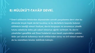 B) MÜLÛKÜ’T-TAVÂİF DEVRİ.
• Emevî sülâlesinin iktidardan düşmesinden sonraki parçalanma devri olan bu
dönemde birçok küçük devlet kurulmuş ve bu devletlerin başında bulunan
sülâlelerin istediği mimari faaliyet, devrin kargaşası ve savunmaya yönelik
tutumu sebebiyle daha çok askerî mimariye ağırlık verilmiştir. Bu devrin
yöneticileri genellikle eski Emevî kalelerini veya kendi yaptırdıkları şatoları
iskân yeri olarak kullanmayı tercih ettiklerinden saray ve sivil mimari eserleri
de bu müstahkem binalar dahilinde kalmıştır.
 