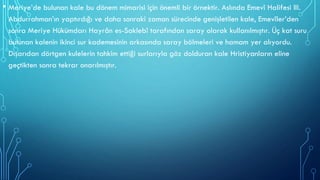 • Meriye’de bulunan kale bu dönem mimarisi için önemli bir örnektir. Aslında Emevî Halifesi III.
Abdurrahman’ın yaptırdığı ve daha sonraki zaman sürecinde genişletilen kale, Emevîler’den
sonra Meriye Hükümdarı Hayrân es-Saklebî tarafından saray olarak kullanılmıştır. Üç kat suru
bulunan kalenin ikinci sur kademesinin arkasında saray bölmeleri ve hamam yer alıyordu.
Dışarıdan dörtgen kulelerin tahkim ettiği surlarıyla göz dolduran kale Hristiyanların eline
geçtikten sonra tekrar onarılmıştır.
 