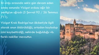 İki ordu arasında sekiz gün devam eden
savaş sonunda Vizigot ordusu ağır bir
yenilgiye uğradı (5 Şevval 92 / 26 Temmuz
711).
Vizigot Kralı Rodrigo’nun âkıbetiyle ilgili
olarak onun öldürüldüğü, ortadan kaybolup
izini kaybettirdiği, nehirde boğulduğu vb.
farklı nakiller mevcuttur.
 