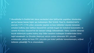 • Muvahhidler’in Endülüs’teki idare merkezleri olan İşbîliye’de yaptıkları binalardan
geriye hemen hemen hiçbir şey kalmamıştır. Ebû Ya‘kūb Yûsuf b. Abdülmü’min’in
emriyle 1171-1176 yılları arasında yapılan ve bazı bölümleri dışında tamamen
ortadan kalkmış olan İşbîliye Ulucamii’nin yerinde bugün bir katedral bulunmakta ve
caminin Kurtuba Ulucamii’nin bir benzeri olduğu bilinmektedir. Yalnız caminin minaresi
büyük bölümüyle ayakta kalmış olup İslâm sanatının muhteşem örneklerinden birini
teşkil etmektedir. La Giralda (Melviye) adıyla anılan minarenin XIV. yüzyılın
ortalarında yıkılan üst kısmı XVI. yüzyılda çan kulesi şeklinde tamamlanmıştır; orijinal
bölümün yüksekliği 74 m. civarındadır.
 