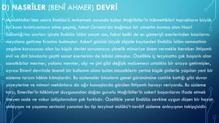 D) NASRÎLER (BENÎ AHMER) DEVRİ
• Muvahhidler’den sonra Endülüs’ü terketmek zorunda kalan Mağribîler’in hükmettikleri toprakların büyük
bir kısmı hıristiyanların eline geçmiş, fakat Gırnata’da bağımsız bir yönetim kurmuş olan Nasrî
Sultanlığı’nın sınırları içinde Endülüs İslâm sanatı son, fakat belki de en gösterişli eserlerinden bazılarını
meydana getirme fırsatını bulmuştur. Askerî gücünü büyük ölçüde kaybeden Endülüs İslâm cemaatinin
yegâne koruyucusu olan bu küçük devlet savunmaya yönelik mimariye önem vermekle beraber ihtişamlı
sivil ve dinî binalarla çeşitli sanat eserlerinin de bânisi olmuştur. Özellikle iç tezyinatta çok başarılı olan
sanatkârlar mermer, yalancı mermer, alçı ve çini gibi değişik malzemeyi ustalıkla bir araya getirmişler,
ayrıca Emevî devrinde önemli bir kullanım alanı bulan mozaiklerin yerine küçük çinilerle yapılan yeni bir
süsleme tarzını hâkim kılmışlardır. Bu süslemeler binaların genel görünümüne canlılık kattığı gibi duvar
yüzeylerine ve mimari mekânlara da ağır kumaşlarda görülen ihtişamlı havayı veriyordu. Bu süsleme
tarzı, Emevîler’in hâkimiyet duygusundan doğan gururlu Mağribîler’in askerî başarılarını ifade etmek
isteyen sade ve vakur üslûplarından çok farklıdır. Özellikle yerel Endülüs zevkine uygun düşen bir hayat
anlayışını ve yaşama sevincini yansıtan bu tip tezyinat mülûkü’t-tavâif süsleme anlayışının takipçisidir.
 