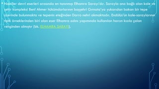 • Nasrîler devri eserleri arasında en tanınmışı Elhamra Sarayı’dır. Sarayla ona bağlı olan kale ve
şehir kompleksi Benî Ahmer hükümdarlarının başşehri Gırnata’ya yukarıdan bakan bir tepe
üzerinde bulunmakta ve tepenin eteğinden Darro nehri akmaktadır. Endülüs’ün kale-saraylarının
tipik örneklerinden biri olan eser Elhamra adını yapımında kullanılan harcın kızıla çalan
renginden almıştır (bk. ELHAMRA SARAYI).
 