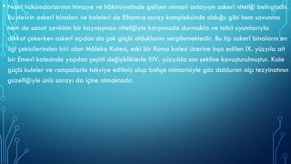 • Nasrî hükümdarlarının himaye ve hâkimiyetinde gelişen mimari anlayışın askerî niteliği belirgindir.
Bu devrin askerî binaları ve kaleleri de Elhamra saray kompleksinde olduğu gibi hem savunma
hem de sanat zevkinin bir kaynaşması niteliğiyle karşımızda durmakta ve tabii uyumlarıyla
dikkat çekerken askerî açıdan da çok güçlü olduklarını sergilemektedir. Bu tip askerî binaların en
ilgi çekicilerinden biri olan Mâleka Kalesi, eski bir Roma kalesi üzerine inşa edilen IX. yüzyıla ait
bir Emevî kalesinde yapılan çeşitli değişikliklerle XIV. yüzyılda son şekline kavuşturulmuştur. Kale
güçlü kuleler ve rampalarla takviye edilmiş olup bahçe mimarisiyle göz dolduran alçı tezyinatının
güzelliğiyle ünlü sarayı da içine almaktadır.
 