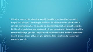 • Müdejar sanatın dinî mimaride verdiği örneklerin en önemlileri arasında,
Burguş’taki (Burgos) Las Huelgas Manastırı ile Sarakusta’daki Seo Kilisesi’ni
saymak mümkündür; her iki binada da özellikle tezyinat çok dikkat çekicidir.
Dinî binalar içinde havralar da önemli bir yer tutmaktadır. Bunlardan özellikle
sonradan kiliseye çevrilen Tuleytula ve Kurtuba havraları, müdejar sanatın en
önemli örneklerinden oldukları gibi bütün Endülüs sanatının da şaheserleri
arasında yer alır.
 