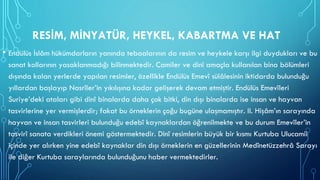 RESİM, MİNYATÜR, HEYKEL, KABARTMA VE HAT
• Endülüs İslâm hükümdarların yanında tebaalarının da resim ve heykele karşı ilgi duydukları ve bu
sanat kollarının yasaklanmadığı bilinmektedir. Camiler ve dinî amaçla kullanılan bina bölümleri
dışında kalan yerlerde yapılan resimler, özellikle Endülüs Emevî sülâlesinin iktidarda bulunduğu
yıllardan başlayıp Nasrîler’in yıkılışına kadar gelişerek devam etmiştir. Endülüs Emevîleri
Suriye’deki ataları gibi dinî binalarda daha çok bitki, din dışı binalarda ise insan ve hayvan
tasvirlerine yer vermişlerdir; fakat bu örneklerin çoğu bugüne ulaşmamıştır. II. Hişâm’ın sarayında
hayvan ve insan tasvirleri bulunduğu edebî kaynaklardan öğrenilmekte ve bu durum Emevîler’in
tasvirî sanata verdikleri önemi göstermektedir. Dinî resimlerin büyük bir kısmı Kurtuba Ulucamii
içinde yer alırken yine edebî kaynaklar din dışı örneklerin en güzellerinin Medînetüzzehrâ Sarayı
ile diğer Kurtuba saraylarında bulunduğunu haber vermektedirler.
 