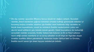 • Din dışı resimler açısından Elhamra Sarayı büyük bir değere sahiptir. Buradaki
resimler, Emevî eserlerinin çoğunun tamamen ortadan kalktığı günümüzde nisbeten iyi
korunmuş başlıca örnekler oldukları için Endülüs resmi hakkında bilgi vermekte ve
büyük önem taşımaktadır; ancak bu resimlerin Endülüs medeniyetinin yalnız son
devrini temsil ettiklerini göz önünde tutmak gerekir. Edebî kaynakların da bahsettiği
saraydaki resimler arasında, Krallar Salonu’nda bulunan ve ilk on Nasrî sultanını
tasvir ettiği sanılan resimlerle av ve savaş sahneleri ve eli kılıçlı bir figürden oluşan
örnekler özellikle dikkat çekmektedir. Bunlardan başka İşbîliye’deki La Giralda,
Endülüs tasvirî sanatı için önem taşıyan resimleriyle ünlüdür.
 