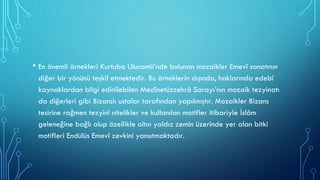 • En önemli örnekleri Kurtuba Ulucamii’nde bulunan mozaikler Emevî sanatının
diğer bir yönünü teşkil etmektedir. Bu örneklerin dışında, haklarında edebî
kaynaklardan bilgi edinilebilen Medînetüzzehrâ Sarayı’nın mozaik tezyinatı
da diğerleri gibi Bizanslı ustalar tarafından yapılmıştır. Mozaikler Bizans
tesirine rağmen tezyinî nitelikler ve kullanılan motifler itibariyle İslâm
geleneğine bağlı olup özellikle altın yaldız zemin üzerinde yer alan bitki
motifleri Endülüs Emevî zevkini yansıtmaktadır.
 