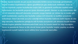 • Resmin dışında heykelin de çok sayıda olmamakla birlikte mevcut bulunduğu görülmektedir.
Heykel örnekleri küçüklüklerine rağmen güzellikleriyle göz dolduracak niteliktedir. İnsan ve
hayvan biçiminde yapılan heykellerden başka bitki ve geometrik motiflerden teşekkül eden
kabartmaları da heykelcilik çerçevesi içinde zikretmek gerekir. Mermer ve alçı kabartmalar dinî
ve sivil mimarinin dekoratif elemanları arasında yaygın biçimde yer alırken taş ve maden gibi
çeşitli maddelerden yapılmış olan heykeller sadece sivil mimaride ve özellikle saraylarda
kullanılmıştır. Emevî devrinde sarayları süslediği bilinen heykeller hakkında belirli ölçüde de olsa
bilgi mevcuttur. Heykellerinin çokluğuyla ünlü Kurtuba saraylarının yok olmasına karşılık harabe
halinde bugüne gelebilen Medînetüzzehrâ’daki saray bu hususta önemli bir bilgi kaynağıdır.
Havuz ve çeşmelerde fıskıye ve lüle olarak hizmet gören heykeller tunçtan yapılmış ve altınla
kaplanarak kıymetli taşlarla tezyin edilmiş birer kuyumculuk eseriydiler.
 