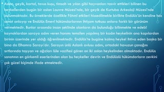 • Aslan, geyik, kartal, tavus kuşu, timsah ve yılan gibi hayvanları tasvir ettikleri bilinen bu
heykellerden bugün bir aslan Louvre Müzesi’nde, bir geyik de Kurtuba Arkeoloji Müzesi’nde
bulunmaktadır. Bu örneklerde özellikle Fâtımî etkileri hissedilmekle birlikte Endülüs’ün kendine has
sanat anlayışı ve Endülüs Emevî hükümdarlarının ihtişam tutkusu onlara farklı bir görünüm
vermektedir. Bunlar arasında insan şeklinde olanların da bulunduğu bilinmekte ve edebî
kaynaklardan saraya adını veren hanımı temsilen yapılmış bir kadın heykelinin ana kapılardan
birinin üzerinde yer aldığı öğrenilmektedir. Endülüs’te bugüne kalmış heykel ihtiva eden başka bir
bina da Elhamra Sarayı’dır. Sarayın ünlü Aslanlı avlusu adını, ortadaki havuzun çanağını
sırtlarında taşıyan ve ağızları lüle vazifesi gören on iki aslan heykelinden almaktadır. Endülüs
sanatının en görkemli eserlerinden olan bu heykeller devrin ve Endülüslü hükümdarların zevkini
çok güzel biçimde ifade etmektedir.
 