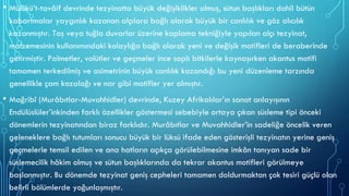 • Mülûkü’t-tavâif devrinde tezyinatta büyük değişiklikler olmuş, sütun başlıkları dahil bütün
kabartmalar yaygınlık kazanan alçılara bağlı olarak büyük bir canlılık ve göz alıcılık
kazanmıştır. Taş veya tuğla duvarlar üzerine kaplama tekniğiyle yapılan alçı tezyinat,
malzemesinin kullanımındaki kolaylığa bağlı olarak yeni ve değişik motifleri de beraberinde
getirmiştir. Palmetler, volütler ve geçmeler ince saplı bitkilerle kaynaşırken akantus motifi
tamamen terkedilmiş ve asimetrinin büyük canlılık kazandığı bu yeni düzenleme tarzında
genellikle çam kozalağı ve nar gibi motifler yer almıştır.
• Mağribî (Murâbıtlar-Muvahhidler) devrinde, Kuzey Afrikalılar’ın sanat anlayışının
Endülüslüler’inkinden farklı özellikler göstermesi sebebiyle ortaya çıkan süsleme tipi önceki
dönemlerin tezyinatından biraz farklıdır. Murâbıtlar ve Muvahhidler’in sadeliğe öncelik veren
geleneklere bağlı tutumları sonucu büyük bir lüksü ifade eden gösterişli tezyinatın yerine geniş
geçmelerle temsil edilen ve ana hatların açıkça görülebilmesine imkân tanıyan sade bir
süslemecilik hâkim olmuş ve sütun başlıklarında da tekrar akantus motifleri görülmeye
başlanmıştır. Bu dönemde tezyinat geniş cepheleri tamamen doldurmaktan çok tesiri güçlü olan
belirli bölümlerde yoğunlaşmıştır.
 