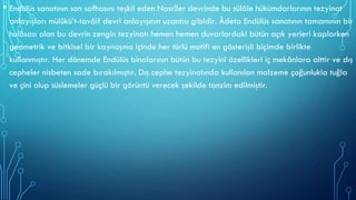 • Endülüs sanatının son safhasını teşkil eden Nasrîler devrinde bu sülâle hükümdarlarının tezyinat
anlayışları mülûkü’t-tavâif devri anlayışının uzantısı gibidir. Âdeta Endülüs sanatının tamamının bir
hulâsası olan bu devrin zengin tezyinatı hemen hemen duvarlardaki bütün açık yerleri kaplarken
geometrik ve bitkisel bir kaynaşma içinde her türlü motifi en gösterişli biçimde birlikte
kullanmıştır. Her dönemde Endülüs binalarının bütün bu tezyinî özellikleri iç mekânlara aittir ve dış
cepheler nisbeten sade bırakılmıştır. Dış cephe tezyinatında kullanılan malzeme çoğunlukla tuğla
ve çini olup süslemeler güçlü bir görüntü verecek şekilde tanzim edilmiştir.
 