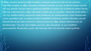 • Endülüs sanatının mimariye bağlı örnekleri vasıtasıyla tanınan bir kolu da hat sanatıdır.
Hattatlığın kitaplar ve diğer dayanıksız malzeme üzerinde yer alan ürünlerinin hemen tamamı
yok olup gitmiştir. Bundan dolayı günümüze gelebilen en güzel yazı örneklerine mimari eserler
üzerinde rastlanmaktadır; diğer kollardaki örnekler çok az sayıdadır. Mimaride tercih edilen
yazı tipi özellikle kûfîdir; kitaplarda nesih örneklerine de rastlanmaktadır. Emevî binalarında
yazılar genellikle sade ve sadece harflerin özelliklerini belirtecek şekilde kullanılmış, sonraki
dönemlerde ise çok daha tezyinî bir mahiyet kazanarak diğer süsleme elemanlarıyla da
desteklenmiştir. Yazı tipi süslü Mağrib yazısıyla yakın temastadır ve aynı özellikleri
göstermektedir. Binalardaki yazılar dinî mimaride dinî, sivil mimaride edebî içeriklidir.
 