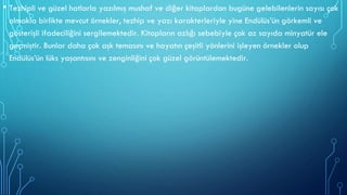 • Tezhipli ve güzel hatlarla yazılmış mushaf ve diğer kitaplardan bugüne gelebilenlerin sayısı çok
olmakla birlikte mevcut örnekler, tezhip ve yazı karakterleriyle yine Endülüs’ün görkemli ve
gösterişli ifadeciliğini sergilemektedir. Kitapların azlığı sebebiyle çok az sayıda minyatür ele
geçmiştir. Bunlar daha çok aşk temasını ve hayatın çeşitli yönlerini işleyen örnekler olup
Endülüs’ün lüks yaşantısını ve zenginliğini çok güzel görüntülemektedir.
 